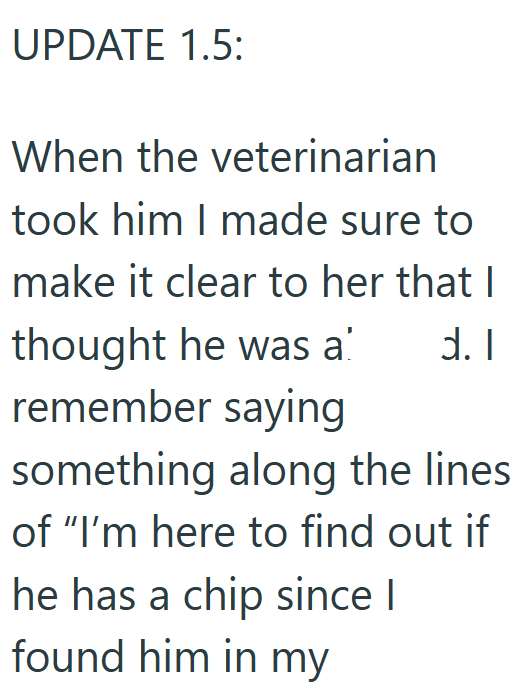UPDATE 1.5: When the veterinarian took him I made sure to make it clear to her that I thought he was a d. I remember saying something along the lines. of "I'm here to find out if he has a chip since I found him in my