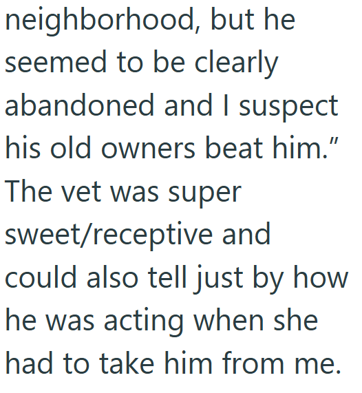 neighborhood, but he seemed to be clearly abandoned and I suspect his old owners beat him." The vet was super sweet/receptive and could also tell just by how he was acting when she had to take him from me.