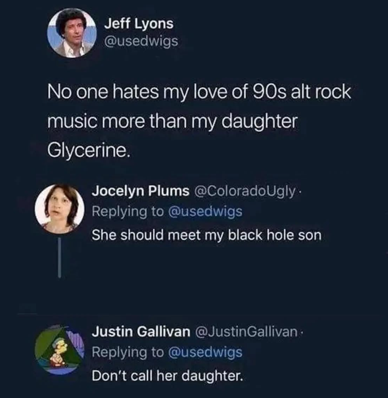 Jeff Lyons @usedwigs No one hates my love of 90s alt rock music more than my daughter Glycerine. Jocelyn Plums @ColoradoUgly. Replying to @usedwigs She should meet my black hole son Justin Gallivan @JustinGallivan Replying to @usedwigs Don't call her daughter.