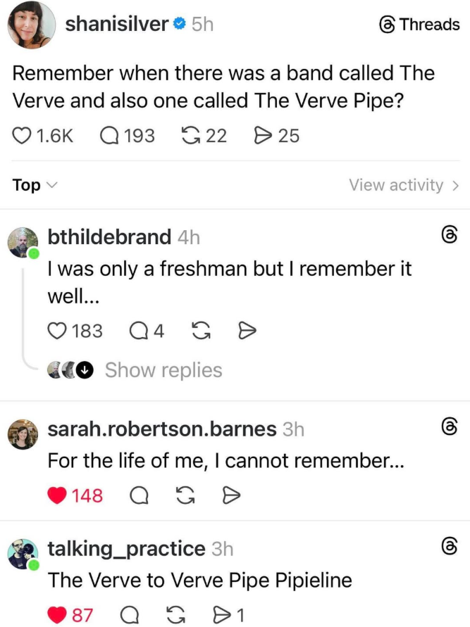 shanisilver 5h Threads Remember when there was a band called The Verve and also one called The Verve Pipe? Top 1.6K 193 22 25 bthildebrand 4h View activity > 6 I was only a freshman but I remember it well... 183 Q4 GÐ CCO Show replies sarah.robertson.barnes 3h For the life of me, I cannot remember... 148 G Q D talking_practice 3h The Verve to Verve Pipe Pipieline 87 QG 1 6 (1) 8