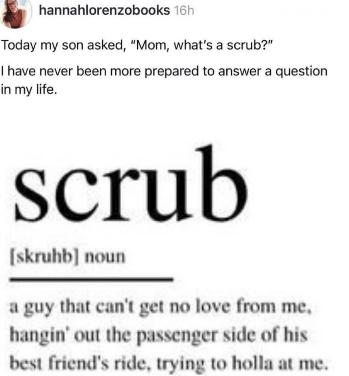 hannahlorenzobooks 16h Today my son asked, "Mom, what's a scrub?" I have never been more prepared to answer a question in my life. scrub [skruhb] noun a guy that can't get no love from me, hangin' out the passenger side of his best friend's ride, trying to holla at me.