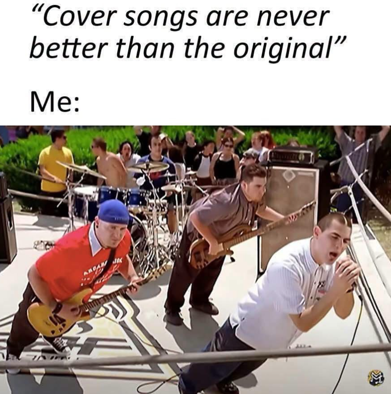 "Cover songs are never better than the original" Me: