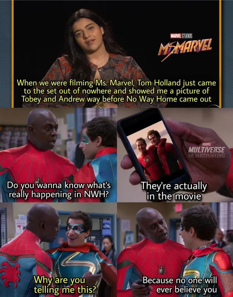 MARVEL STUDIOS MEMARVEL When we were filming Ms. Marvel, Tom Holland just came to the set out of nowhere and showed me a picture of Tobey and Andrew way before No Way Home came out MARVEL MULTIVERSE OF SHITPOSTING Do you wanna know what's really happening in NWH? They're actually in the movie Why are you telling me this? Because no one will ever believe you