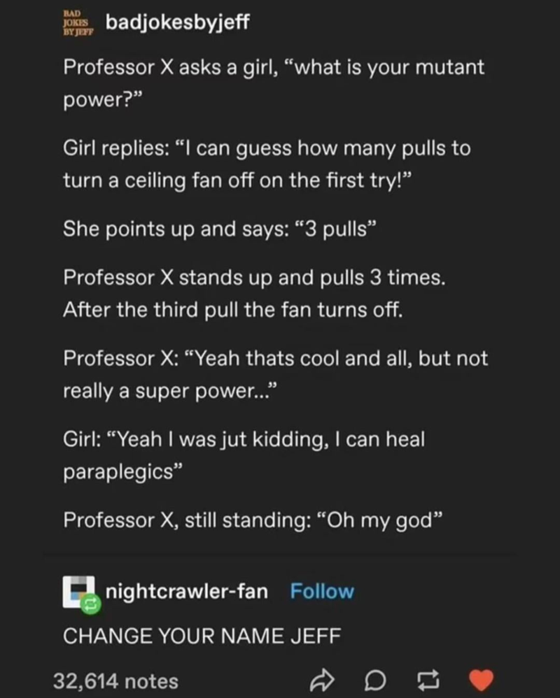 BAD JOKES BY JEFF badjokesbyjeff Professor X asks a girl, "what is your mutant power?" Girl replies: "I can guess how many pulls to turn a ceiling fan off on the first try!" She points up and says: "3 pulls❞ Professor X stands up and pulls 3 times. After the third pull the fan turns off. Professor X: "Yeah thats cool and all, but not really a super power..." Girl: "Yeah I was jut kidding, I can heal paraplegics" Professor X, still standing: "Oh my god" nightcrawler-fan Follow CHANGE YOUR NAME JE