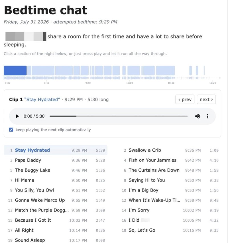 Bedtime chat Friday, July 31 2026 attempted bedtime: 9:29 PM share a room for the first time and have a lot to share before sleeping. Click a section of the night below, or just press play and let it run all the way through. 9:30 9:40 9:50 Clip 1 "Stay Hydrated" 9:29 PM 5:30 long ▶0:00/5:30 keep playing the next clip automatically 10:00 10:10 10:20 < prev next > 1 Stay Hydrated 9:29 PM 5:30 2 Swallow a Crib 9:35 PM 1:00 3 Papa Daddy 9:36 PM 5:28 4 Fish on Your Jammies 9:42 PM 4:16 5 The Buggy La