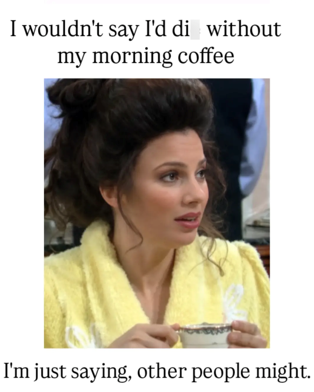 I wouldn't say I'd di without my morning coffee I'm just saying, other people might.