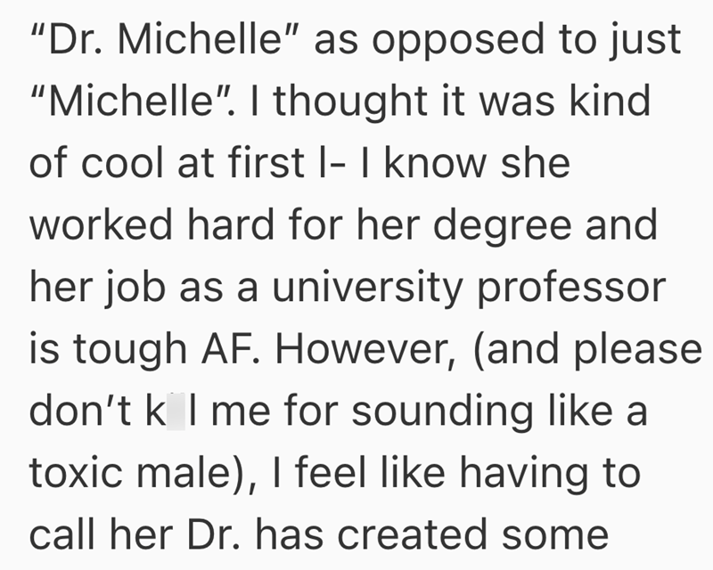 "Dr. Michelle" as opposed to just "Michelle". I thought it was kind of cool at first I- I know she worked hard for her degree and her job as a university professor is tough AF. However, (and please don't k I me for sounding like a toxic male), I feel like having to call her Dr. has created some