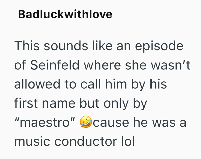 Badluckwithlove This sounds like an episode of Seinfeld where she wasn't allowed to call him by his first name but only by "maestro" cause he was a music conductor lol