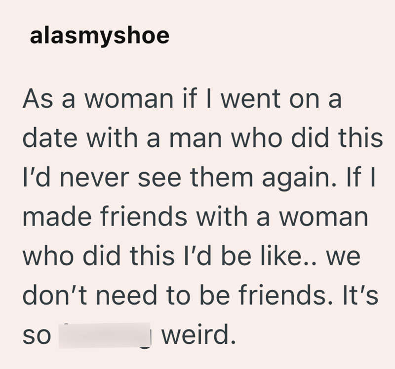 alasmyshoe As a woman if I went on a date with a man who did this I'd never see them again. If I made friends with a woman who did this I'd be like.. we don't need to be friends. It's weird. SO