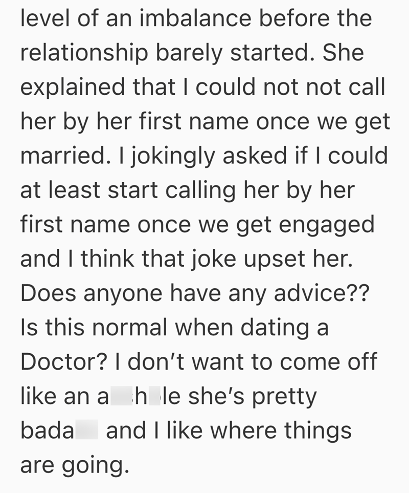 level of an imbalance before the relationship barely started. She explained that I could not not call her by her first name once we get married. I jokingly asked if I could at least start calling her by her first name once we get engaged and I think that joke upset her. Does anyone have any advice?? Is this normal when dating a Doctor? I don't want to come off like an a hole she's pretty bada and I like where things are going.