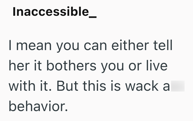 Inaccessible_ I mean you can either tell her it bothers you or live with it. But this is wack a behavior.