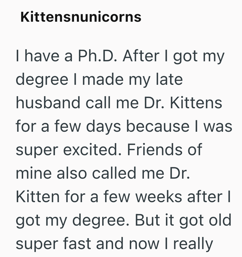 Kittensnunicorns I have a Ph.D. After I got my degree I made my late husband call me Dr. Kittens for a few days because I was super excited. Friends of mine also called me Dr. Kitten for a few weeks after I got my degree. But it got old super fast and now I really