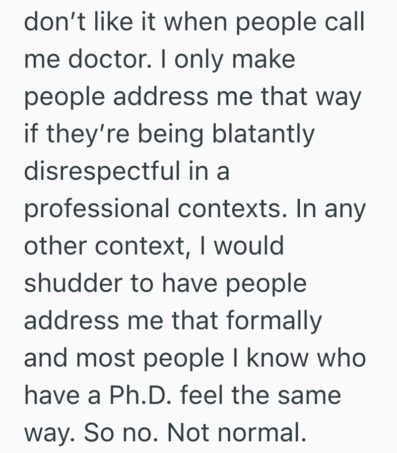 don't like it when people call me doctor. I only make people address me that way if they're being blatantly disrespectful in a professional contexts. In any other context, I would shudder to have people address me that formally and most people I know who have a Ph.D. feel the same way. So no. Not normal.