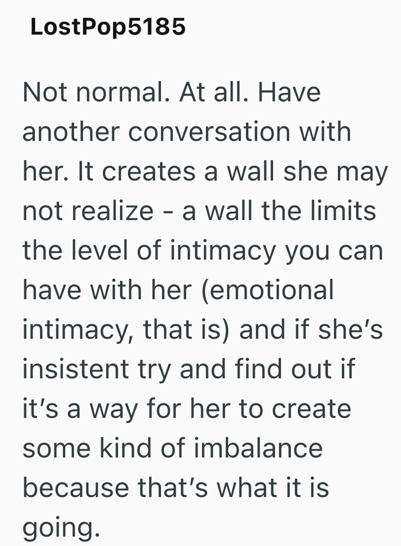 LostPop5185 Not normal. At all. Have another conversation with her. It creates a wall she may not realize - a wall the limits the level of intimacy you can have with her (emotional intimacy, that is) and if she's insistent try and find out if it's a way for her to create some kind of imbalance because that's what it is going.
