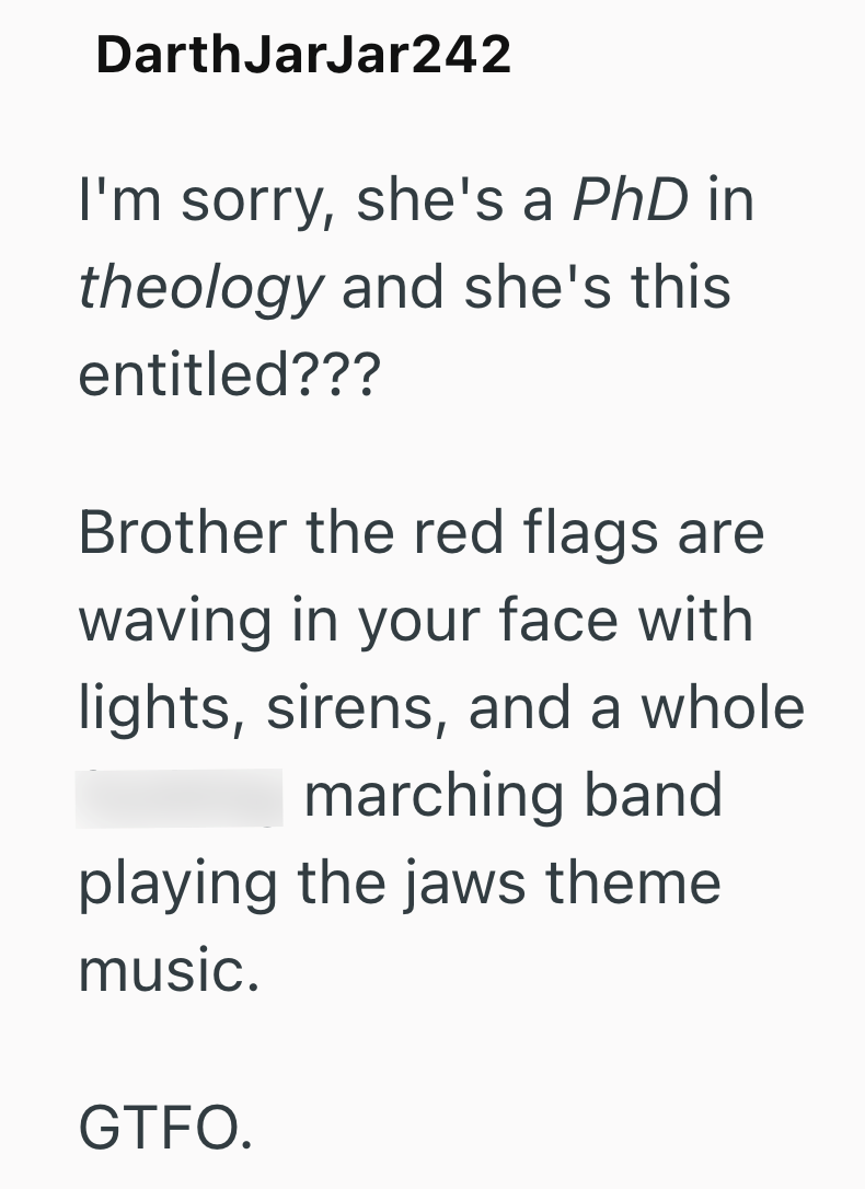 DarthJarJar242 I'm sorry, she's a PhD in theology and she's this entitled??? Brother the red flags are waving in your face with lights, sirens, and a whole marching band playing the jaws theme music. GTFO.