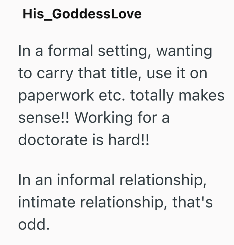His_Goddess Love In a formal setting, wanting to carry that title, use it on paperwork etc. totally makes sense!! Working for a doctorate is hard!! In an informal relationship, intimate relationship, that's odd.