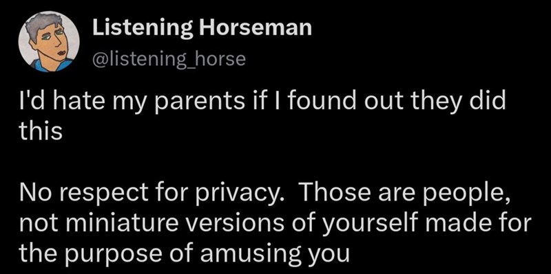 Listening Horseman @listening_horse I'd hate my parents if I found out they did this No respect for privacy. Those are people, not miniature versions of yourself made for the purpose of amusing you