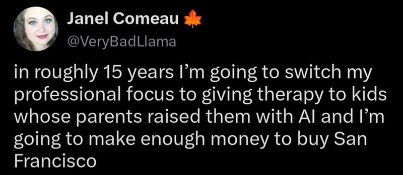 Janel Comeau @VeryBadLlama in roughly 15 years I'm going to switch my professional focus to giving therapy to kids whose parents raised them with Al and I'm going to make enough money to buy San Francisco