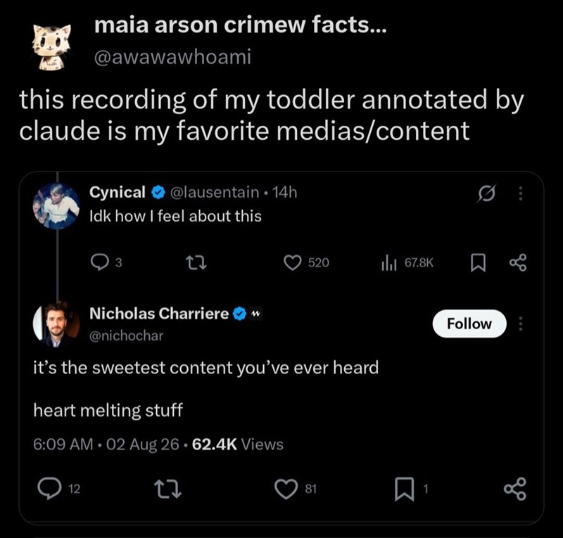 maia arson crimew facts... @awawawhoami this recording of my toddler annotated by claude is my favorite medias/content Cynical @lausentain 14h Idk how I feel about this 27 520 ❘ 67.8K Σ до Nicholas Charriere w @nichochar it's the sweetest content you've ever heard heart melting stuff 6:09 AM 02 Aug 26 62.4K Views 12 81 ☐ 1 Follow 888