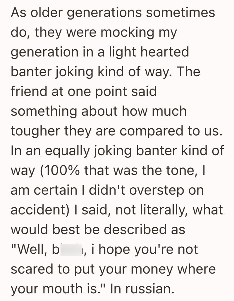 As older generations sometimes do, they were mocking my generation in a light hearted banter joking kind of way. The friend at one point said something about how much tougher they are compared to us. In an equally joking banter kind of way (100% that was the tone, I am certain I didn't overstep on accident) I said, not literally, what would best be described as "Well, b I, i hope you're not scared to put your money where your mouth is." In russian.