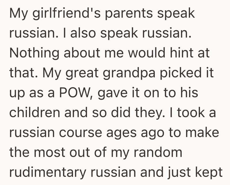 My girlfriend's parents speak russian. I also speak russian. Nothing about me would hint at that. My great grandpa picked it up as a POW, gave it on to his children and so did they. I took a russian course ages ago to make the most out of my random. rudimentary russian and just kept