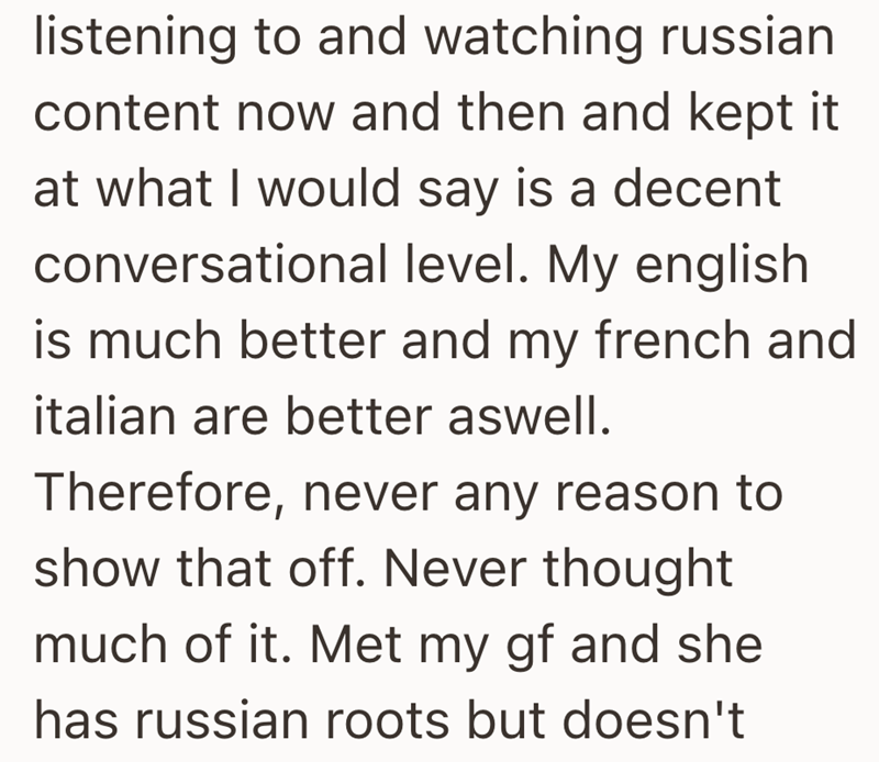 listening to and watching russian content now and then and kept it at what I would say is a decent conversational level. My english is much better and my french and italian are better aswell. Therefore, never any reason to show that off. Never thought much of it. Met my gf and she has russian roots but doesn't