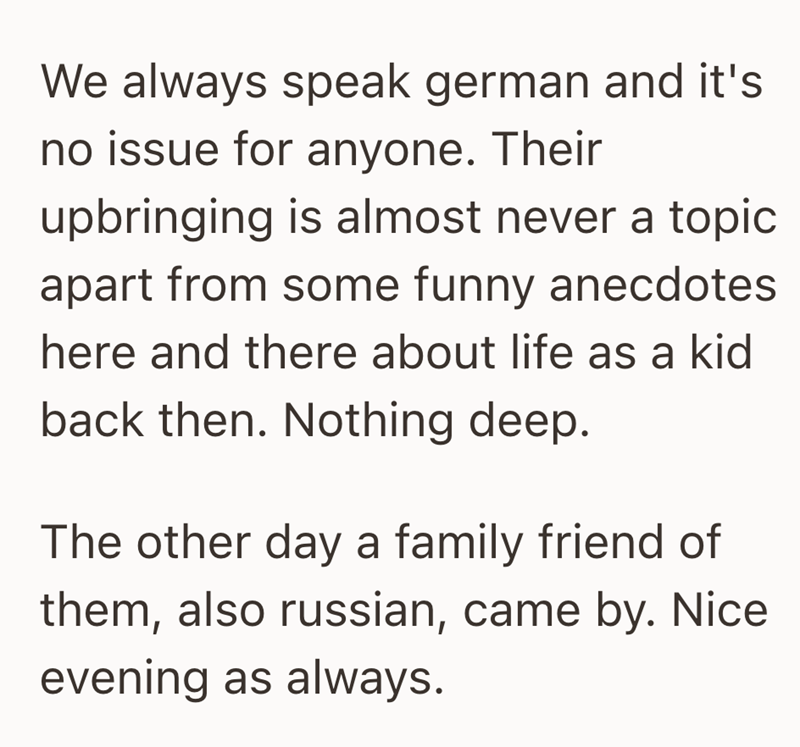 We always speak german and it's no issue for anyone. Their upbringing is almost never a topic apart from some funny anecdotes here and there about life as a kid back then. Nothing deep. The other day a family friend of them, also russian, came by. Nice evening as always.