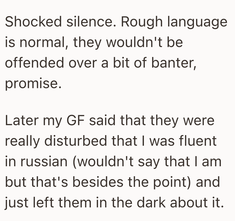 Shocked silence. Rough language is normal, they wouldn't be offended over a bit of banter, promise. Later my GF said that they were really disturbed that I was fluent in russian (wouldn't say that I am but that's besides the point) and just left them in the dark about it.