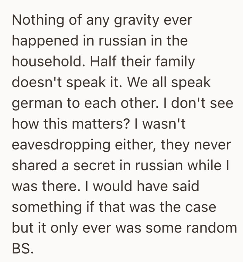 Nothing of any gravity ever happened in russian in the household. Half their family doesn't speak it. We all speak german to each other. I don't see how this matters? I wasn't eavesdropping either, they never shared a secret in russian while I was there. I would have said something if that was the case but it only ever was some random BS.