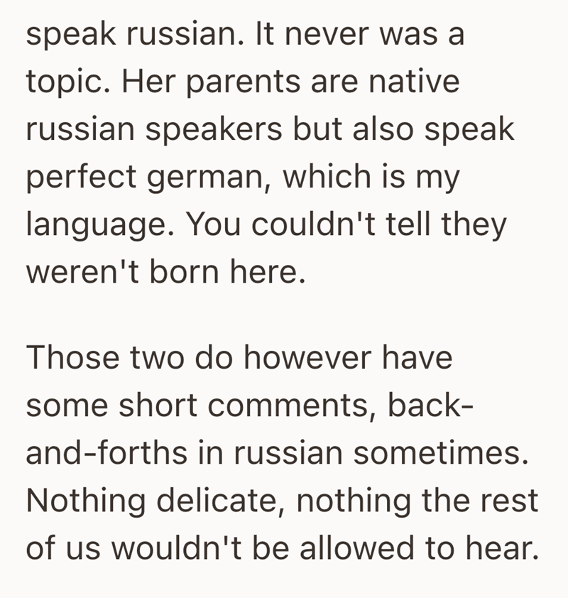 speak russian. It never was a topic. Her parents are native russian speakers but also speak perfect german, which is my language. You couldn't tell they weren't born here. Those two do however have some short comments, back- and-forths in russian sometimes. Nothing delicate, nothing the rest of us wouldn't be allowed to hear.