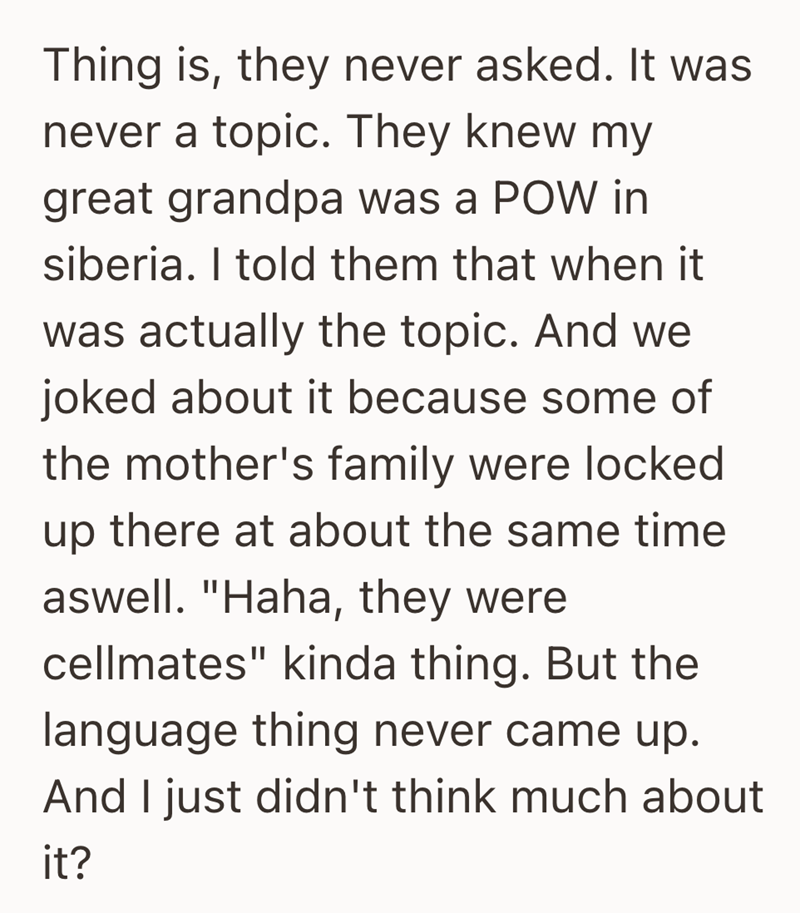 Thing is, they never asked. It was never a topic. They knew my great grandpa was a POW in siberia. I told them that when it was actually the topic. And we joked about it because some of the mother's family were locked up there at about the same time aswell. "Haha, they were cellmates" kinda thing. But the language thing never came up. And I just didn't think much about it?