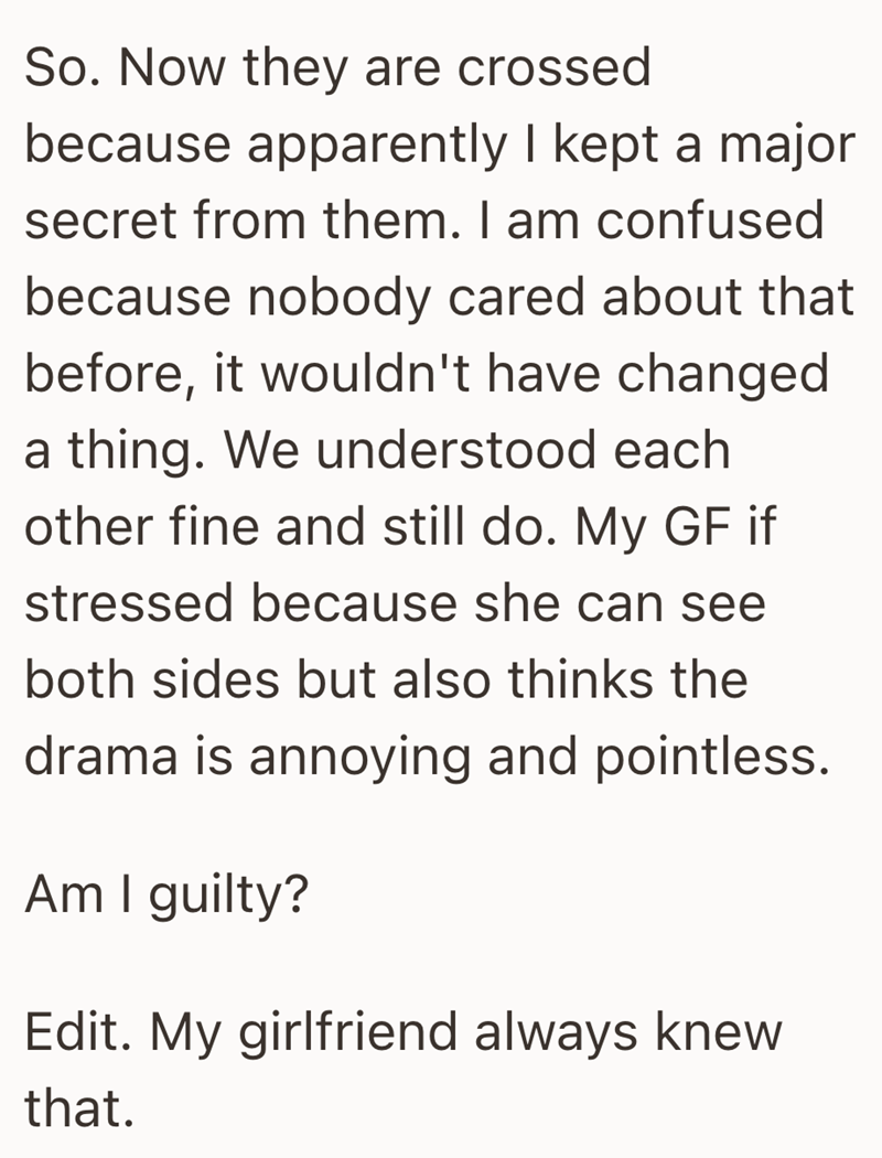 So. Now they are crossed because apparently I kept a major secret from them. I am confused because nobody cared about that before, it wouldn't have changed a thing. We understood each other fine and still do. My GF if stressed because she can see both sides but also thinks the drama is annoying and pointless. Am I guilty? Edit. My girlfriend always knew that.