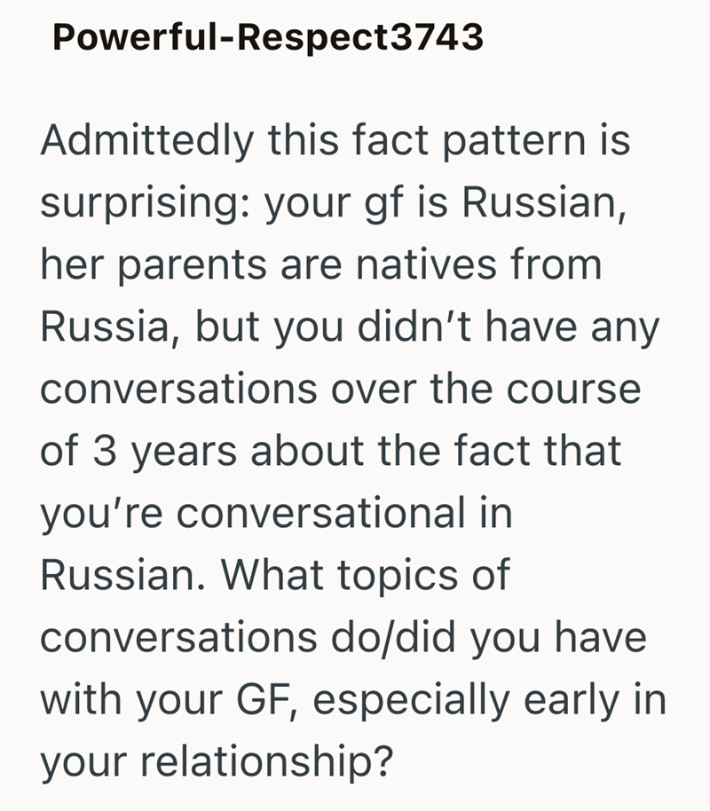 Powerful-Respect3743 Admittedly this fact pattern is surprising: your gf is Russian, her parents are natives from Russia, but you didn't have any conversations over the course of 3 years about the fact that you're conversational in Russian. What topics of conversations do/did you have with your GF, especially early in your relationship?
