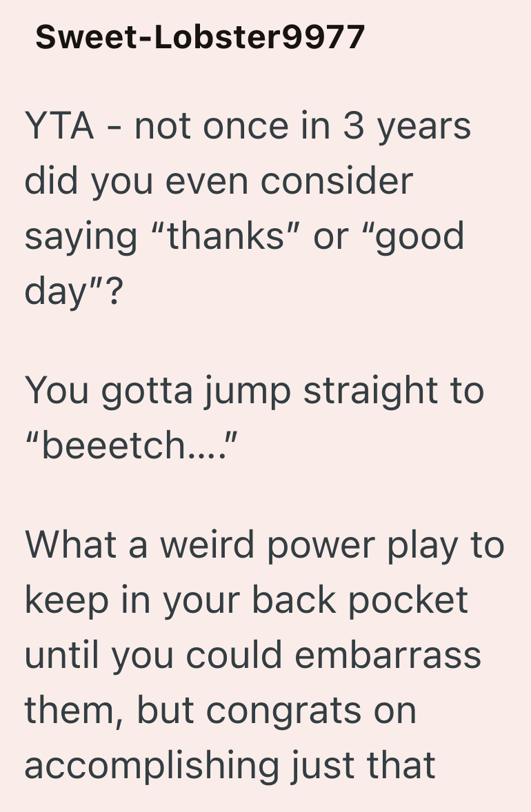 Sweet-Lobster9977 YTA - not once in 3 years did you even consider saying "thanks" or "good day"? You gotta jump straight to "beeetch...." What a weird power play to keep in your back pocket until you could embarrass them, but congrats on accomplishing just that