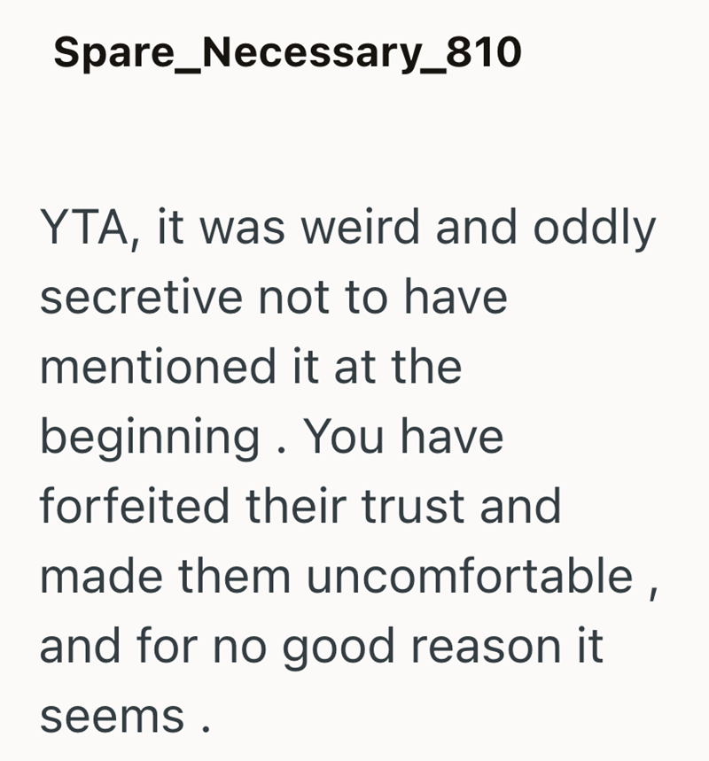 Spare_Necessary_810 YTA, it was weird and oddly secretive not to have mentioned it at the beginning. You have forfeited their trust and made them uncomfortable, and for no good reason it seems.
