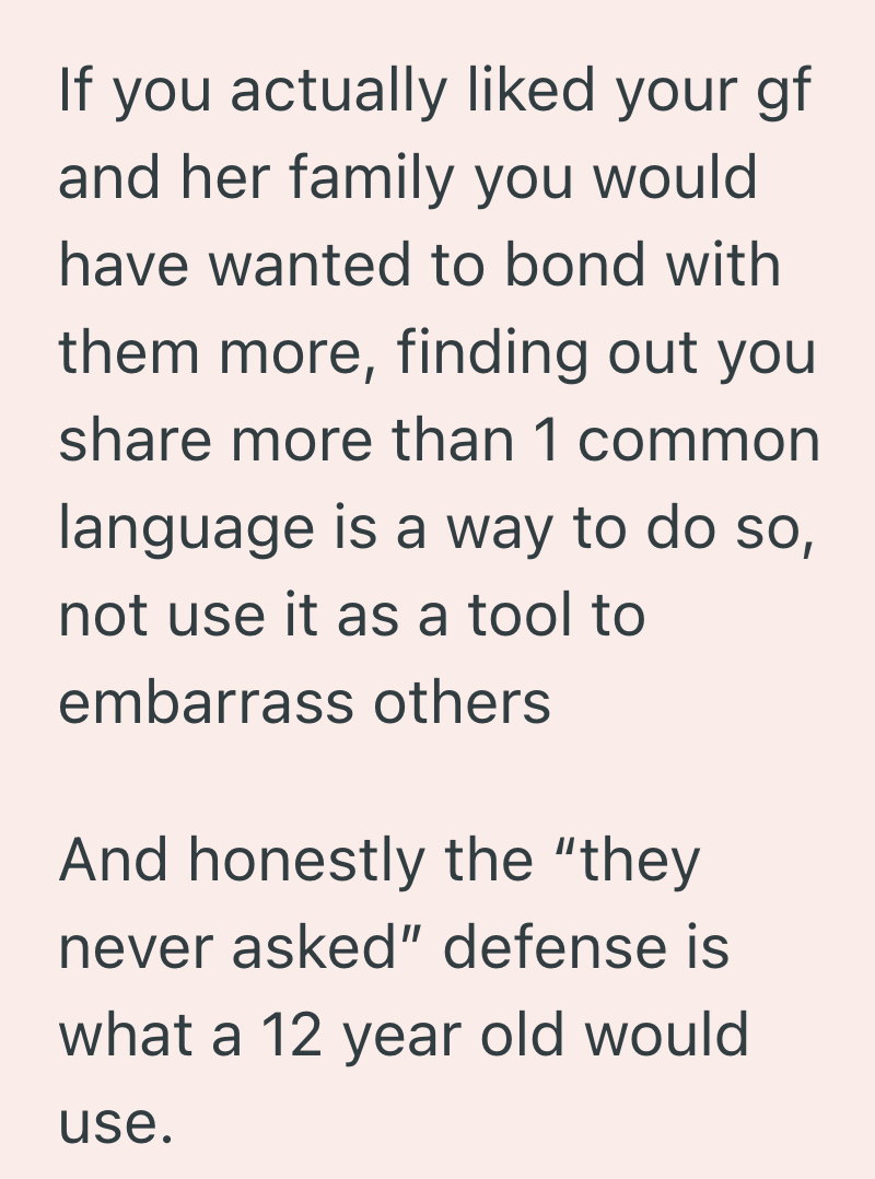 If you actually liked your gf and her family you would have wanted to bond with them more, finding out you share more than 1 common language is a way to do so, not use it as a tool to embarrass others And honestly the "they never asked" defense is what a 12 year old would use.