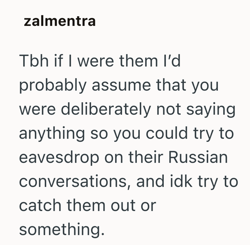 zalmentra Tbh if I were them I'd probably assume that you were deliberately not saying anything so you could try to eavesdrop on their Russian conversations, and idk try to catch them out or something.