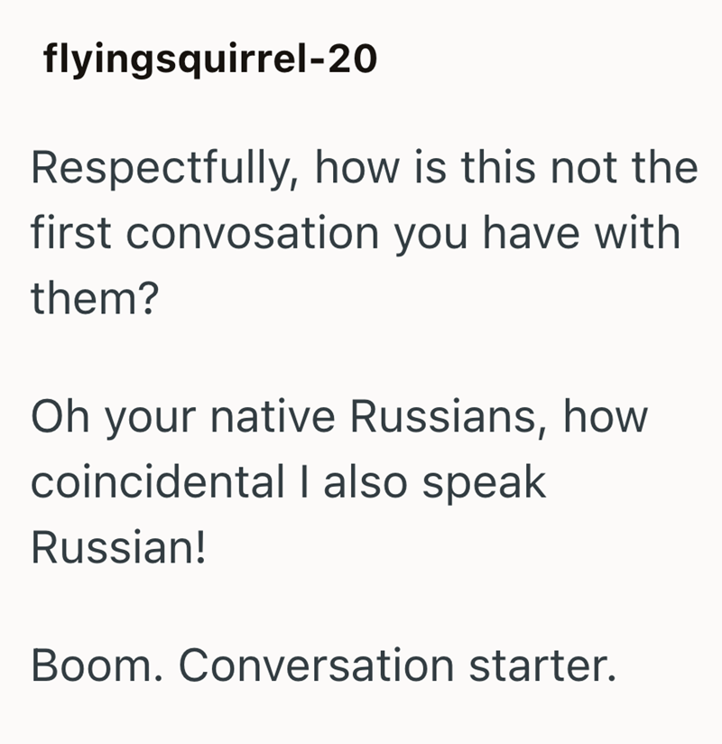 flyingsquirrel-20 Respectfully, how is this not the first convosation you have with them? Oh your native Russians, how coincidental I also speak Russian! Boom. Conversation starter.