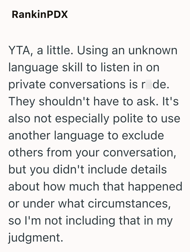 RankinPDX YTA, a little. Using an unknown language skill to listen in on private conversations is r de. They shouldn't have to ask. It's also not especially polite to use another language to exclude others from your conversation, but you didn't include details about how much that happened or under what circumstances, so I'm not including that in my judgment.