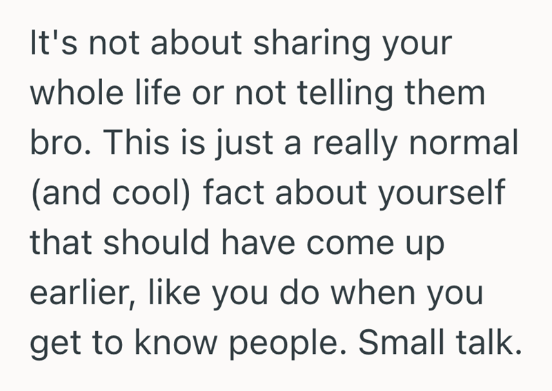 It's not about sharing your whole life or not telling them bro. This is just a really normal (and cool) fact about yourself that should have come up earlier, like you do when you get to know people. Small talk.