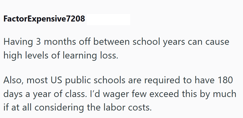FactorExpensive 7208 Having 3 months off between school years can cause high levels of learning loss. Also, most US public schools are required to have 180 days a year of class. I'd wager few exceed this by much if at all considering the labor costs.