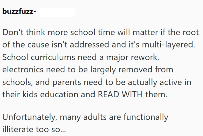 buzzfuzz- Don't think more school time will matter if the root of the cause isn't addressed and it's multi-layered. School curriculums need a major rework, electronics need to be largely removed from schools, and parents need to be actually active in their kids education and READ WITH them. Unfortunately, many adults are functionally illiterate too so...