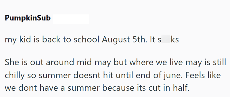 PumpkinSub my kid is back to school August 5th. It s ks She is out around mid may but where we live may is still chilly so summer doesnt hit until end of june. Feels like we dont have a summer because its cut in half.
