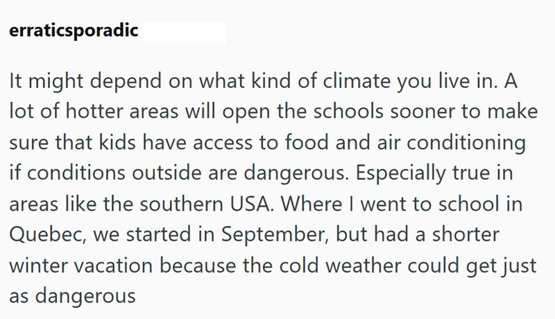 erraticsporadic It might depend on what kind of climate you live in. A lot of hotter areas will open the schools sooner to make sure that kids have access to food and air conditioning if conditions outside are dangerous. Especially true in areas like the southern USA. Where I went to school in Quebec, we started in September, but had a shorter winter vacation because the cold weather could get just as dangerous