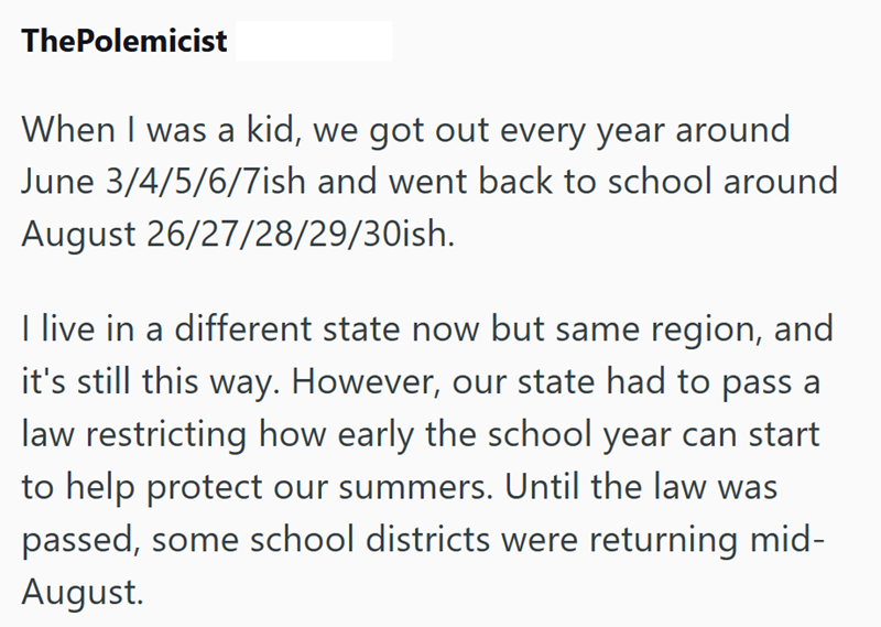 ThePolemicist When I was a kid, we got out every year around June 3/4/5/6/7ish and went back to school around August 26/27/28/29/30ish. I live in a different state now but same region, and it's still this way. However, our state had to pass a law restricting how early the school year can start to help protect our summers. Until the law was passed, some school districts were returning mid- August.