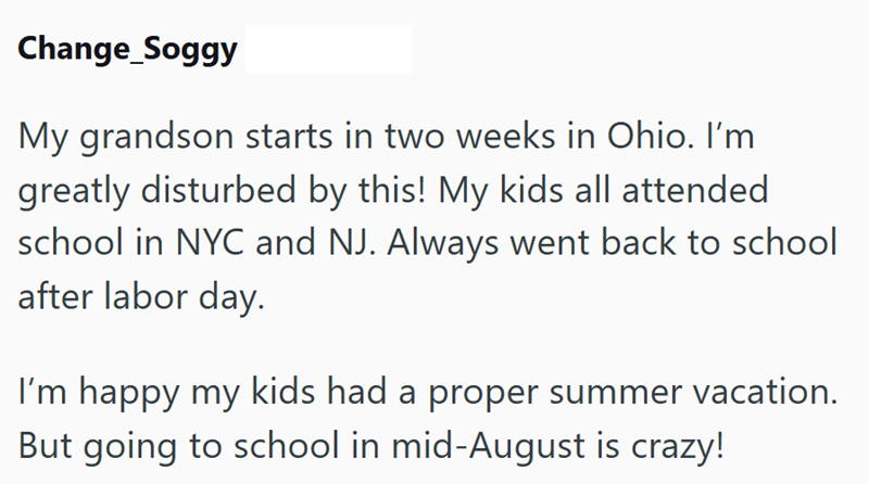 Change_Soggy My grandson starts in two weeks in Ohio. I'm greatly disturbed by this! My kids all attended school in NYC and NJ. Always went back to school after labor day. I'm happy my kids had a proper summer vacation. But going to school in mid-August is crazy!