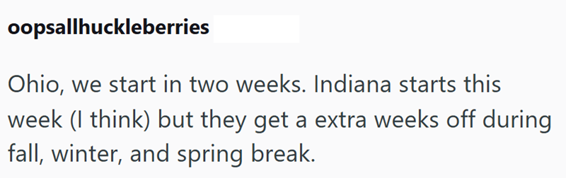 oopsallhuckleberries Ohio, we start in two weeks. Indiana starts this week (I think) but they get a extra weeks off during fall, winter, and spring break.