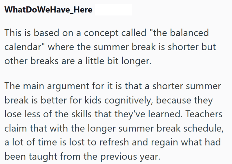 WhatDoWeHave_Here This is based on a concept called "the balanced calendar" where the summer break is shorter but other breaks are a little bit longer. The main argument for it is that a shorter summer break is better for kids cognitively, because they lose less of the skills that they've learned. Teachers claim that with the longer summer break schedule, a lot of time is lost to refresh and regain what had been taught from the previous year.