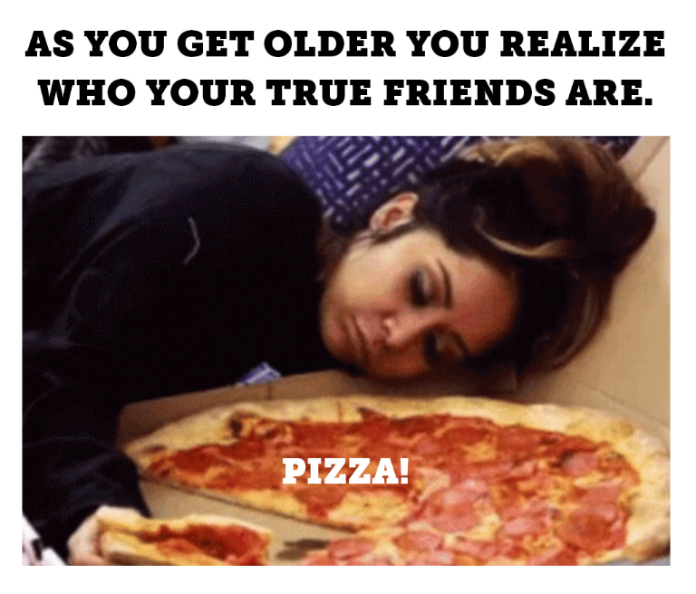 AS YOU GET OLDER YOU REALIZE WHO YOUR TRUE FRIENDS ARE. PIZZA!