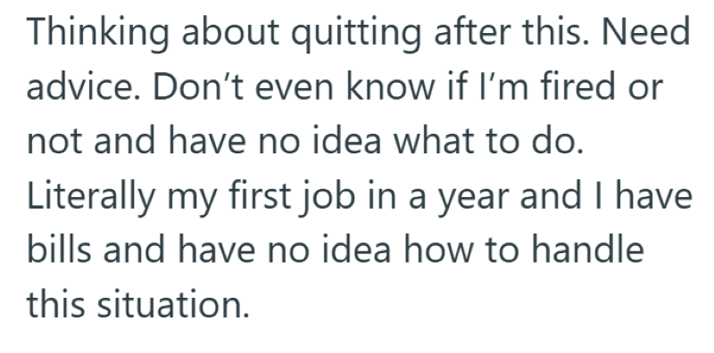 Thinking about quitting after this. Need advice. Don't even know if I'm fired or not and have no idea what to do. Literally my first job in a year and I have bills and have no idea how to handle this situation.